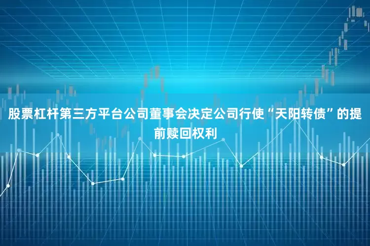 股票杠杆第三方平台公司董事会决定公司行使“天阳转债”的提前赎回权利