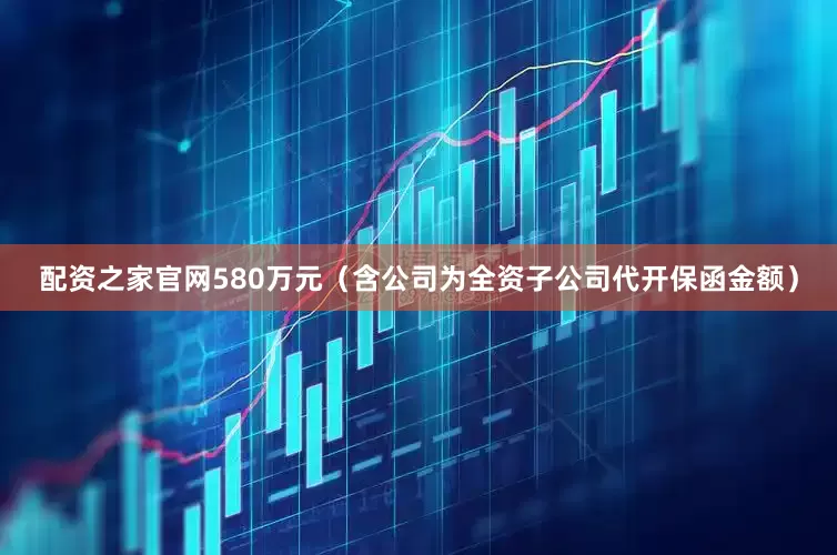 配资之家官网580万元（含公司为全资子公司代开保函金额）