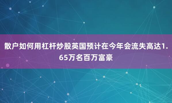 散户如何用杠杆炒股英国预计在今年会流失高达1.65万名百万富豪