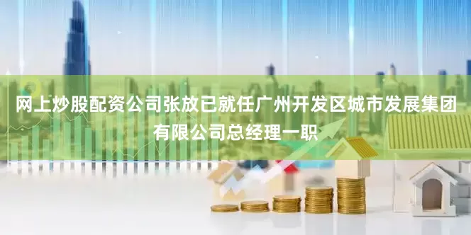 网上炒股配资公司张放已就任广州开发区城市发展集团有限公司总经理一职