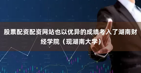 股票配资配资网站也以优异的成绩考入了湖南财经学院（现湖南大学）