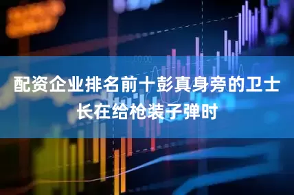 配资企业排名前十彭真身旁的卫士长在给枪装子弹时
