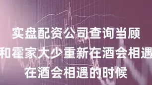 实盘配资公司查询当顾家小姐和霍家大少重新在酒会相遇的时候