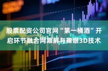 股票配资公司官网“第一桶酒”开启环节融合网幕屏与裸眼3D技术