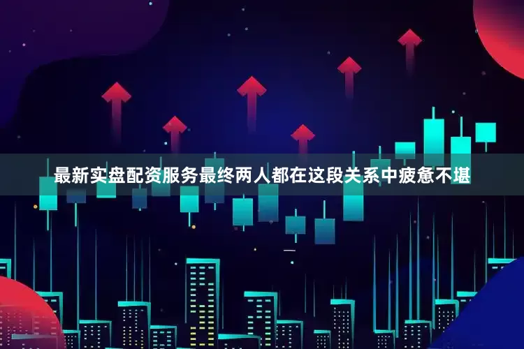 最新实盘配资服务最终两人都在这段关系中疲惫不堪