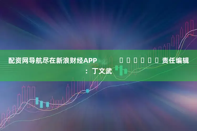 配资网导航尽在新浪财经APP            						责任编辑：丁文武