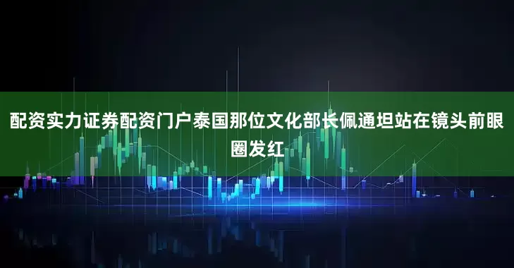 配资实力证券配资门户泰国那位文化部长佩通坦站在镜头前眼圈发红