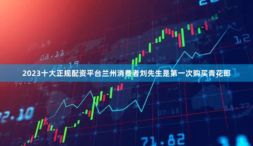 2023十大正规配资平台兰州消费者刘先生是第一次购买青花郎