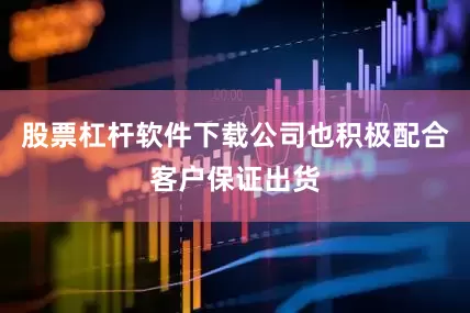 股票杠杆软件下载公司也积极配合客户保证出货